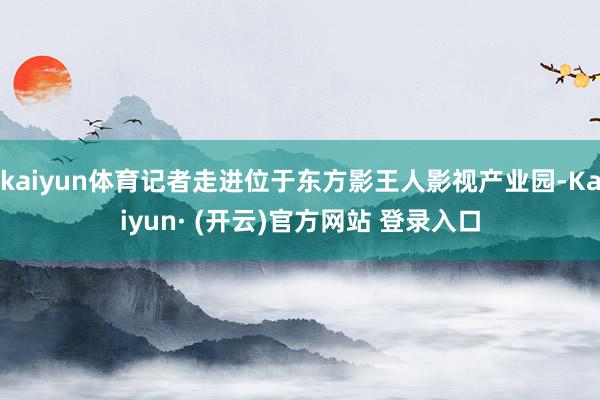 kaiyun体育记者走进位于东方影王人影视产业园-Kaiyun· (开云)官方网站 登录入口