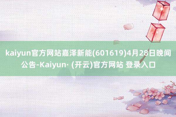 kaiyun官方网站嘉泽新能(601619)4月28日晚间公告-Kaiyun· (开云)官方网站 登录入口