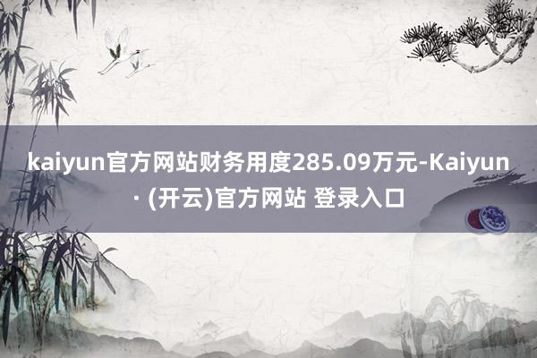 kaiyun官方网站财务用度285.09万元-Kaiyun· (开云)官方网站 登录入口