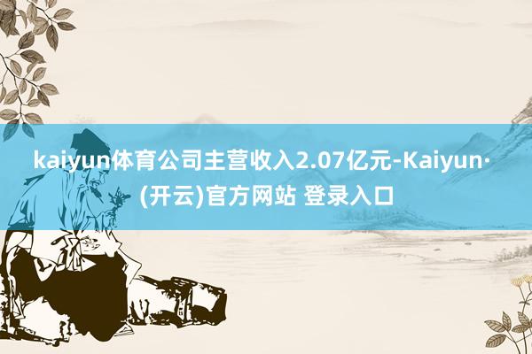kaiyun体育公司主营收入2.07亿元-Kaiyun· (开云)官方网站 登录入口