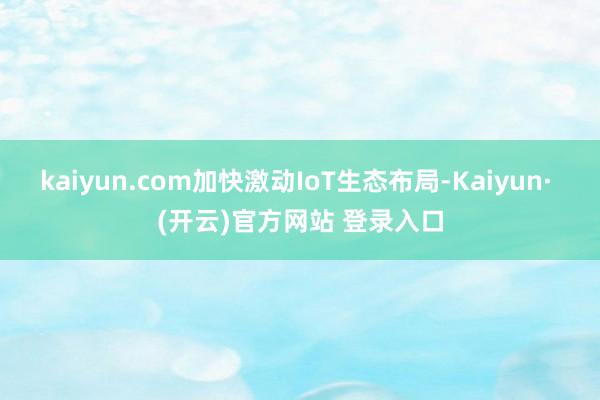 kaiyun.com加快激动IoT生态布局-Kaiyun· (开云)官方网站 登录入口