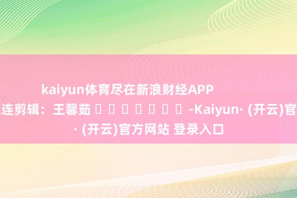 kaiyun体育尽在新浪财经APP            						株连剪辑：王馨茹 							-Kaiyun· (开云)官方网站 登录入口