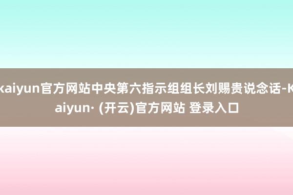 kaiyun官方网站中央第六指示组组长刘赐贵说念话-Kaiyun· (开云)官方网站 登录入口