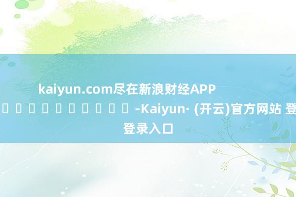 kaiyun.com尽在新浪财经APP            													-Kaiyun· (开云)官方网站 登录入口