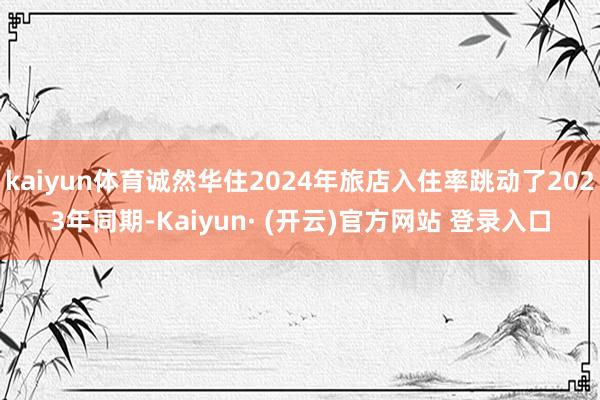 kaiyun体育诚然华住2024年旅店入住率跳动了2023年同期-Kaiyun· (开云)官方网站 登录入口