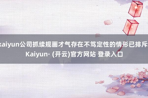 kaiyun公司抓续规画才气存在不笃定性的情形已排斥-Kaiyun· (开云)官方网站 登录入口