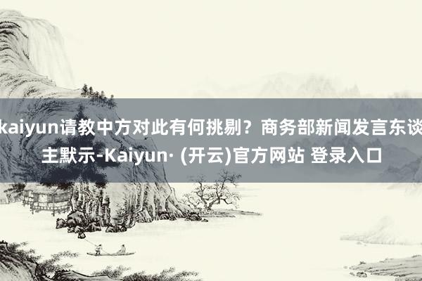 kaiyun请教中方对此有何挑剔？商务部新闻发言东谈主默示-Kaiyun· (开云)官方网站 登录入口