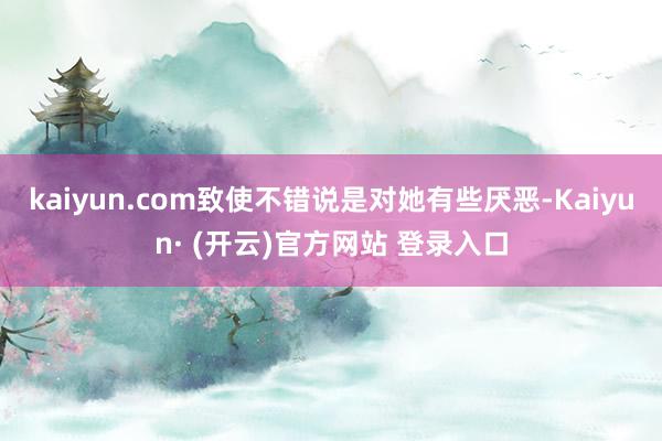 kaiyun.com致使不错说是对她有些厌恶-Kaiyun· (开云)官方网站 登录入口
