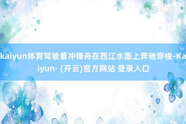 kaiyun体育驾驶着冲锋舟在西江水面上奔驰穿梭-Kaiyun· (开云)官方网站 登录入口