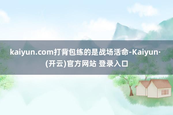kaiyun.com打背包练的是战场活命-Kaiyun· (开云)官方网站 登录入口