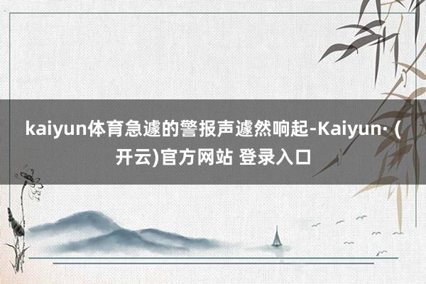 kaiyun体育急遽的警报声遽然响起-Kaiyun· (开云)官方网站 登录入口