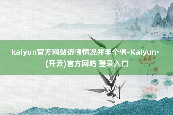 kaiyun官方网站　　访佛情况并非个例-Kaiyun· (开云)官方网站 登录入口