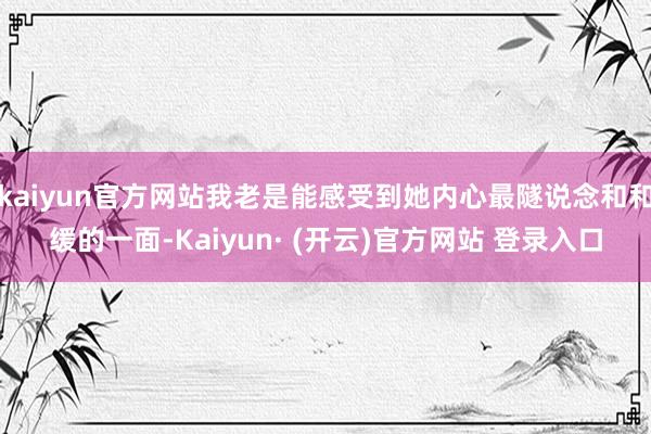 kaiyun官方网站我老是能感受到她内心最隧说念和和缓的一面-Kaiyun· (开云)官方网站 登录入口