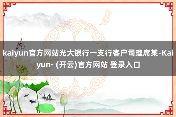 kaiyun官方网站光大银行一支行客户司理席某-Kaiyun· (开云)官方网站 登录入口