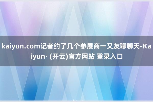 kaiyun.com记者约了几个参展商一又友聊聊天-Kaiyun· (开云)官方网站 登录入口