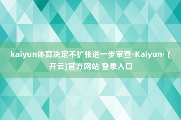 kaiyun体育决定不扩张进一步审查-Kaiyun· (开云)官方网站 登录入口