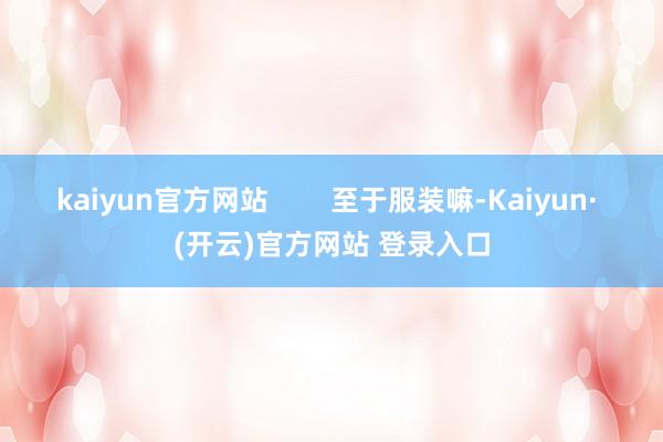 kaiyun官方网站        至于服装嘛-Kaiyun· (开云)官方网站 登录入口