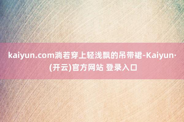 kaiyun.com淌若穿上轻浅飘的吊带裙-Kaiyun· (开云)官方网站 登录入口
