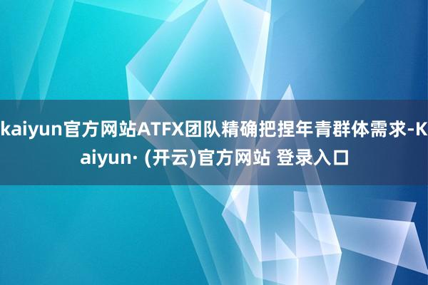 kaiyun官方网站ATFX团队精确把捏年青群体需求-Kaiyun· (开云)官方网站 登录入口