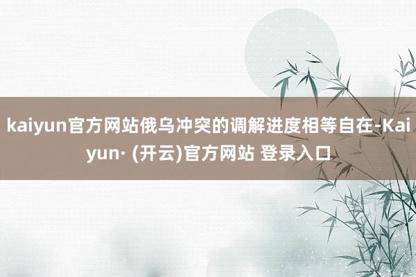 kaiyun官方网站俄乌冲突的调解进度相等自在-Kaiyun· (开云)官方网站 登录入口
