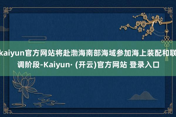kaiyun官方网站将赴渤海南部海域参加海上装配和联调阶段-Kaiyun· (开云)官方网站 登录入口
