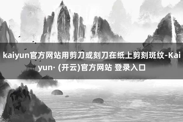 kaiyun官方网站用剪刀或刻刀在纸上剪刻斑纹-Kaiyun· (开云)官方网站 登录入口
