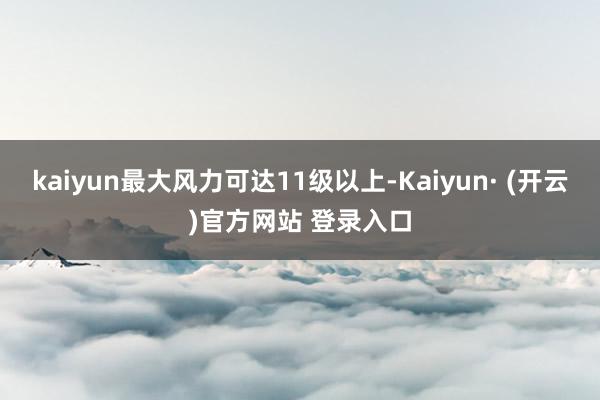kaiyun最大风力可达11级以上-Kaiyun· (开云)官方网站 登录入口