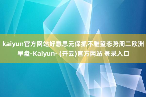kaiyun官方网站好意思元保抓不雅望态势　　周二欧洲早盘-Kaiyun· (开云)官方网站 登录入口