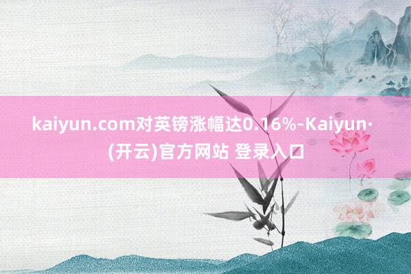 kaiyun.com对英镑涨幅达0.16%-Kaiyun· (开云)官方网站 登录入口