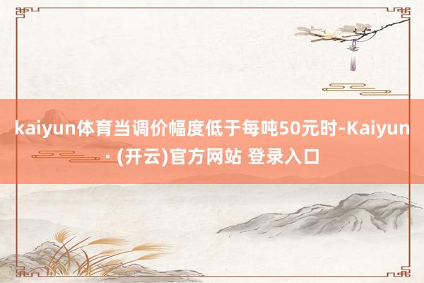 kaiyun体育当调价幅度低于每吨50元时-Kaiyun· (开云)官方网站 登录入口