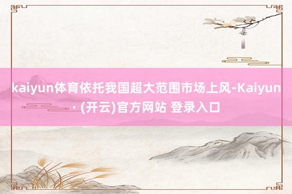 kaiyun体育依托我国超大范围市场上风-Kaiyun· (开云)官方网站 登录入口
