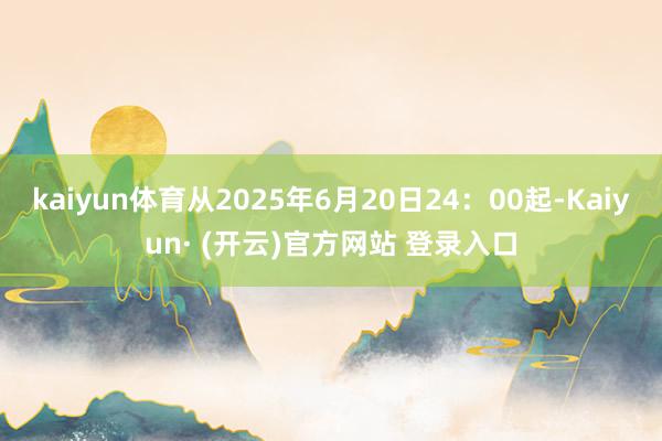 kaiyun体育从2025年6月20日24：00起-Kaiyun· (开云)官方网站 登录入口