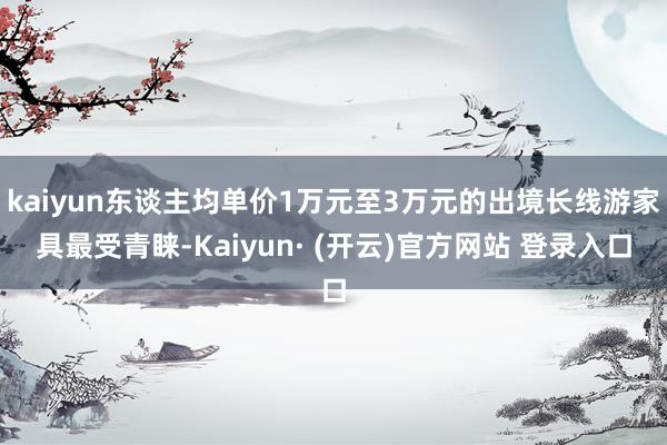 kaiyun东谈主均单价1万元至3万元的出境长线游家具最受青睐-Kaiyun· (开云)官方网站 登录入口