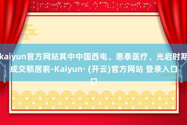 kaiyun官方网站其中中国西电、惠泰医疗、光启时期成交额居前-Kaiyun· (开云)官方网站 登录入口