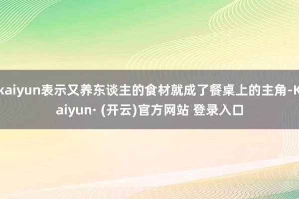kaiyun表示又养东谈主的食材就成了餐桌上的主角-Kaiyun· (开云)官方网站 登录入口