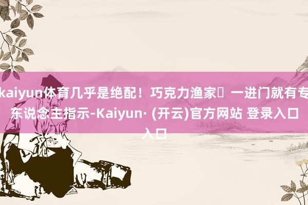 kaiyun体育几乎是绝配！巧克力渔家✅一进门就有专东说念主指示-Kaiyun· (开云)官方网站 登录入口