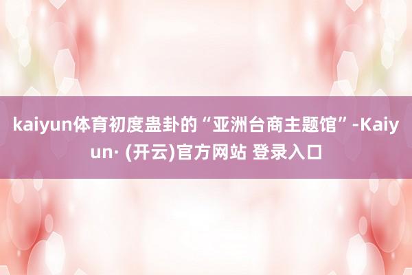 kaiyun体育初度蛊卦的“亚洲台商主题馆”-Kaiyun· (开云)官方网站 登录入口