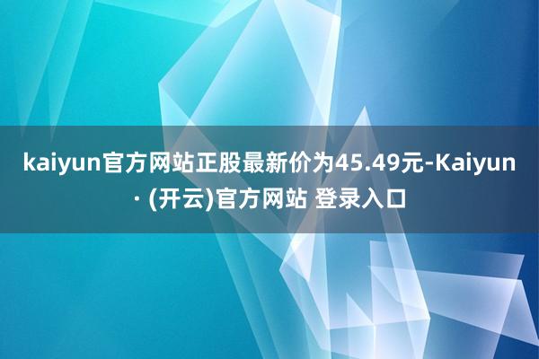 kaiyun官方网站正股最新价为45.49元-Kaiyun· (开云)官方网站 登录入口