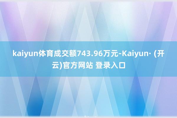kaiyun体育成交额743.96万元-Kaiyun· (开云)官方网站 登录入口