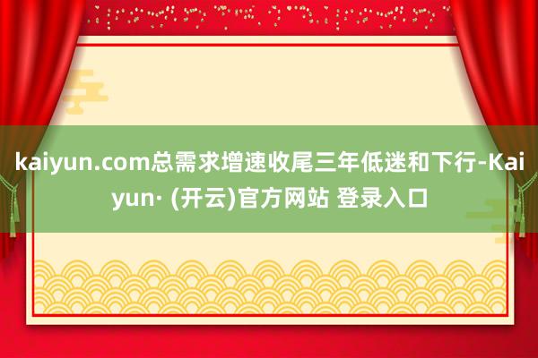 kaiyun.com总需求增速收尾三年低迷和下行-Kaiyun· (开云)官方网站 登录入口