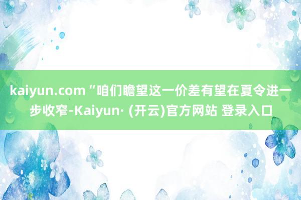 kaiyun.com　　“咱们瞻望这一价差有望在夏令进一步收窄-Kaiyun· (开云)官方网站 登录入口