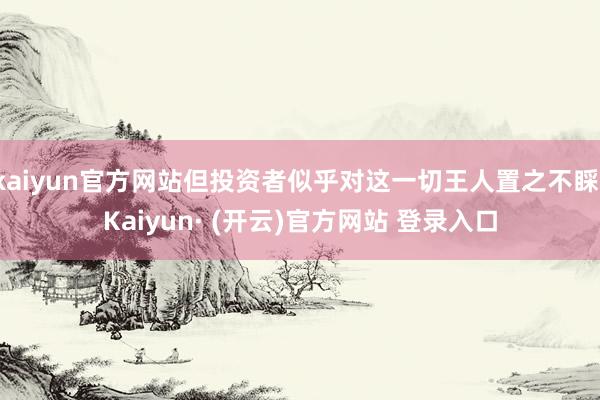 kaiyun官方网站但投资者似乎对这一切王人置之不睬-Kaiyun· (开云)官方网站 登录入口
