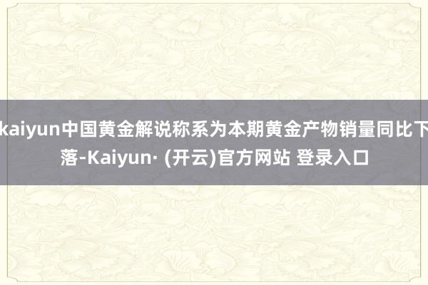 kaiyun中国黄金解说称系为本期黄金产物销量同比下落-Kaiyun· (开云)官方网站 登录入口