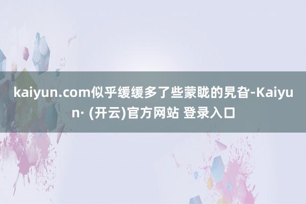 kaiyun.com似乎缓缓多了些蒙眬的旯旮-Kaiyun· (开云)官方网站 登录入口