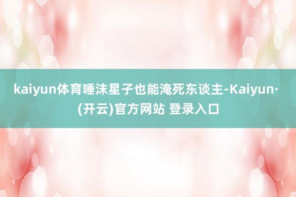 kaiyun体育唾沫星子也能淹死东谈主-Kaiyun· (开云)官方网站 登录入口