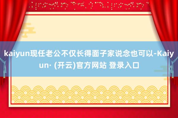 kaiyun现任老公不仅长得面子家说念也可以-Kaiyun· (开云)官方网站 登录入口