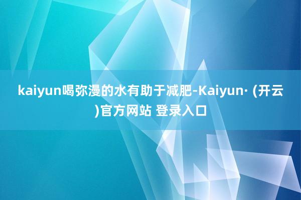 kaiyun喝弥漫的水有助于减肥-Kaiyun· (开云)官方网站 登录入口