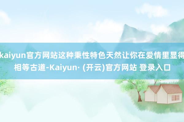 kaiyun官方网站这种秉性特色天然让你在爱情里显得相等古道-Kaiyun· (开云)官方网站 登录入口