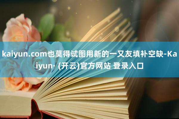 kaiyun.com也莫得试图用新的一又友填补空缺-Kaiyun· (开云)官方网站 登录入口