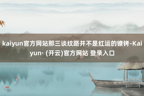 kaiyun官方网站那三谈纹路并不是红运的镣铐-Kaiyun· (开云)官方网站 登录入口